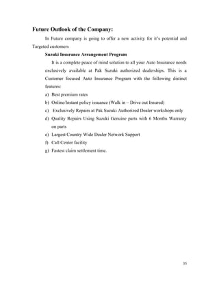 Future Outlook of the Company:
In Future company is going to offer a new activity for it’s potential and
Targeted customers
Suzuki Insurance Arrangement Program
It is a complete peace of mind solution to all your Auto Insurance needs
exclusively available at Pak Suzuki authorized dealerships. This is a
Customer focused Auto Insurance Program with the following distinct
features:
a) Best premium rates
b) Online/Instant policy issuance (Walk in – Drive out Insured)
c) Exclusively Repairs at Pak Suzuki Authorized Dealer workshops only
d) Quality Repairs Using Suzuki Genuine parts with 6 Months Warranty
on parts
e) Largest Country Wide Dealer Network Support
f) Call Center facility
g) Fastest claim settlement time.
35
 