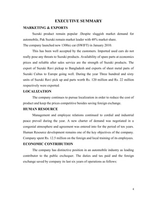 EXECUTIVE SUMMARY
MARKETING & EXPORTS
Suzuki product remain popular .Despite sluggish market demand for
automobile, Pak Suzuki remain market leader with 48% market share.
The company launched new 1300cc car (SWIFT) in January 2010.
This has been well accepted by the customers. Imported used cars do not
really pose any threats to Suzuki products. Availability of spare parts at economics
prices and reliable after sales service are the strength of Suzuki products. The
export of Suzuki Ravi pickup to Bangladesh and exports of sheet metal parts of
Suzuki Cultus to Europe going well. During the year Three hundred and sixty
units of Suzuki Ravi pick up and parts worth Rs. 120 million and Rs. 22 million
respectively were exported.
LOCALIZATION
The company continues to pursue localization in order to reduce the cost of
product and keep the prices competitive besides saving foreign exchange.
HUMAN RESOURCE
Management and employee relations continued to cordial and industrial
peace prevail during the year. A new charter of demand was negotiated in a
congenial atmosphere and agreement was entered into for the period of ten years.
Human Resource development remains one of the key objectives of the company.
Company spent Rs. 12.5 million on the foreign and local training of its employees.
ECONOMIC CONTRIBUTION
The company has distinctive position in an automobile industry as leading
contributor to the public exchequer. The duties and tax paid and the foreign
exchange saved by company its last six years of operations as follows:
4
 