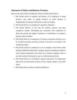 Statement of Ethics and Business Practices
Here are the code of ethics and Business Practice of Pak Suzuki Motors,
1. Pak Suzuki insists on integrity and honesty of its employees in doing
business. Any unfair or corrupt practices to solicit business is
fundamentally inconsistent with business codes of company
2. Pak Suzuki believes in compliance to regulatory obligation
3. Pak Suzuki believes in free and fair business practices and open
competitive markets. Developing any association with competitors to
distort the pricing and supply of products is contradictory to company’s
business code of conduct.
4. Pak Suzuki believes in transparency in business transaction and they are to
be recorded accurately and fairly in books of accounts in accordance with
standard procedure.
5. Pak Suzuki expects its employees to act in company’s best interest while
holding confidential information. Company expects its employees neither to
solicit internal information from other nor to disclose company’s data or
any other material information to any un- authorized person/body.
6. Pak Suzuki believes in individual’s respects and growth. Its employment
policies do not discriminate on basis of race, religion, gender or any other
factor.
7. Pak Suzuki does not believe in political affiliation.
8
 