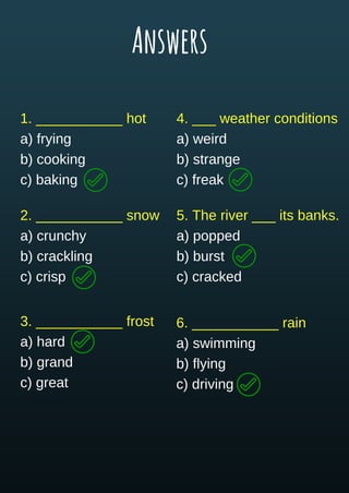 1. ___________ hot
a) frying
b) cooking
c) baking
2. ___________ snow
a) crunchy
b) crackling
c) crisp
3. ___________ frost
a) hard
b) grand
c) great
4. ___ weather conditions
a) weird
b) strange
c) freak
5. The river ___ its banks.
a) popped
b) burst
c) cracked
6. ___________ rain
a) swimming
b) flying
c) driving
Answers
 