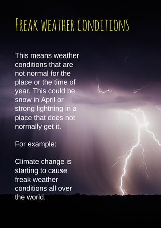 Freakweatherconditions
This means weather
conditions that are
not normal for the
place or the time of
year. This could be
snow in April or
strong lightning in a
place that does not
normally get it.
For example:
Climate change is
starting to cause
freak weather
conditions all over
the world.
 