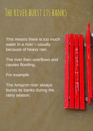 Theriverburstitsbanks
This means there is too much
water in a river – usually
because of heavy rain.
The river then overflows and
causes flooding.
For example:
The Amazon river always
bursts its banks during the
rainy season.
 