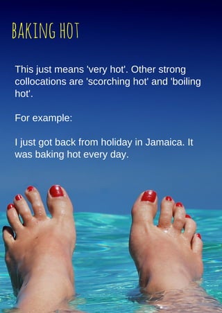 bakinghot
This just means 'very hot'. Other strong
collocations are 'scorching hot' and 'boiling
hot'.
For example:
I just got back from holiday in Jamaica. It
was baking hot every day.
 