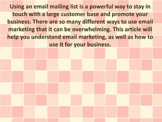 Using an email mailing list is a powerful way to stay in
  touch with a large customer base and promote your
business. There are so many different ways to use email
marketing that it can be overwhelming. This article will
help you understand email marketing, as well as how to
                use it for your business.
 