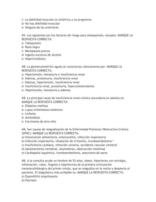 c- La debilidad muscular es simétrica y no progresiva
d- No hay debilidad muscular
e- Ninguna de las anteriores

41- Los siguientes son los factores de riesgo para osteoporosis, excepto: MARQUE LA
RESPUESTA CORRECTA:
a- Tabaquismo
b- Raza negra
c- Menopausia precoz
d- Ingesta excesiva de alcohol
e- Hipertiroidismo

42- La glomerulonefritis aguda se caracteriza clásicamente por: MARQUE LA
RESPUESTA CORRECTA:
a- Hipertensión, hematuria e insuficiencia renal
b- Edemas, proteinuria, insuficiencia renal
c- Edemas, hipertensión, insuficiencia renal
d- Insuficiencia renal, proteinuria, hipercolesterolemia
e- Hipertensión, hematuria y edemas

43- La principal causa de insuficiencia renal crónica secundaria en adultos es:
MARQUE LA RESPUESTA CORRECTA:
a- Diabetes mellitas
b- Lupus eritematoso sistémico
c- Linfoma
d- Amiloidosis
e- Carcinoma de otro sitio

44. Son causas de reagudización de la Enfermedad Pulmonar Obstructiva Crónica
(EPOC): MARQUE LA RESPUESTA CORRECTA:
a) Intoxicación alimentaria, enterocolitis, infección respiratoria
b) Infección respiratoria, inhalación de irritantes, tromboembolismo *
c) Insuficiencia cardiaca, infección urinaria, accidente vascular cerebral
d) Aplastamiento vertebral, neumotórax, obstrucción intestinal
e) Cardiopatía isquémica, tromboembolismo, aneurisma de aorta

45. A la consulta acude un hombre de 55 años, obeso, hipertenso con artralgia,
inflamación, rubor, flogosis e hipertermia de la primera articulación
metatarsofalángica del primer ortejo, que se reagudiza en la noche y despierta al
paciente. El diagnóstico más probable es: MARQUE LA RESPUESTA CORRECTA:
a) Espondilitis anquilosante
b) Psoriasis
 