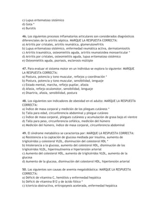 c) Lupus eritematoso sistémico
d) Gota *
e) Bursitis

46. Los siguientes procesos inflamatorios articulares son considerados diagnósticos
diferenciales de la artritis séptica. MARQUE LA RESPUESTA CORRECTA:
a) Artritis por cristales, artritis reumática, glomerulonefritis
b) Lupus eritematoso sistémico, enfermedad reumática activa, dermatomiositis
c) Artritis traumática, osteomielitis aguda, artritis reumatoidea monoarticular *
d) Artritis por cristales, osteomielitis aguda, lupus eritematoso sistémico
e) Osteomielitis aguda, psoriasis, esclerosis múltiple

47. Para evaluar el sistema motor en un individuo se explora lo siguiente: MARQUE
LA RESPUESTA CORRECTA:
a) Postura, potencia y tono muscular, reflejos y coordinación *
b) Postura, potencia y tono muscular, sensibilidad, lenguaje
c) Estado mental, marcha, reflejo pupilar, afasia
d) Afasia, reflejo oculomotor, sensibilidad, lenguaje
e) Disartria, afasia, sensibilidad, postura

48. Los siguientes son indicadores de obesidad en el adulto: MARQUE LA RESPUESTA
CORRECTA:
a) Índice de masa corporal y medición de los pliegues cutáneos *
b) Talla para edad, circunferencia abdominal y pliegue cutáneo
c) Índice de masa corporal, pliegues cutáneos y acumulación de grasa bajo el vientre
d) Talla para peso, circunferencia cefálica, medición del húmero
e) Medición del húmero, índice de masa corporal, circunferencia abdominal

49. El síndrome metabólico se caracteriza por: MARQUE LA RESPUESTA CORRECTA:
a) Resistencia a la captación de glucosa mediada por insulina, aumento de
triglicéridos y colesterol VLDL, disminución del colesterol HDL *
b) Intolerancia a la glucosa, aumento del colesterol HDL, disminución de los
triglicéridos VLDL, hiperinsulinemia e hipertensión arterial
c) Aumento del colesterol HDL, aumento de triglicéridos VLDL, aumento de la
glucosa
d) Aumento de la glucosa, disminución del colesterol HDL, hipertensión arterial

50. Las siguientes son causas de anemia megaloblástica: MARQUE LA RESPUESTA
CORRECTA:
a) Déficit de vitamina C, hemólisis y enfermedad hepática
b) Déficit de vitamina B12 y de ácido fólico *
c) Ictericia obstructiva, eritropoyesis acelerada, enfermedad hepática
 