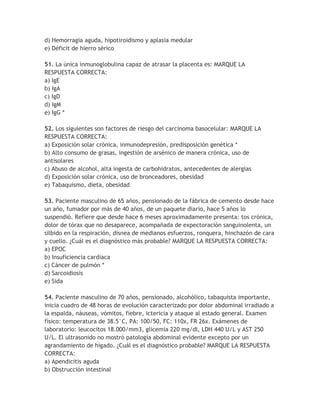 d) Hemorragia aguda, hipotiroidismo y aplasia medular
e) Déficit de hierro sérico

51. La única inmunoglobulina capaz de atrasar la placenta es: MARQUE LA
RESPUESTA CORRECTA:
a) IgE
b) IgA
c) IgD
d) IgM
e) IgG *

52. Los siguientes son factores de riesgo del carcinoma basocelular: MARQUE LA
RESPUESTA CORRECTA:
a) Exposición solar crónica, inmunodepresión, predisposición genética *
b) Alto consumo de grasas, ingestión de arsénico de manera crónica, uso de
antisolares
c) Abuso de alcohol, alta ingesta de carbohidratos, antecedentes de alergias
d) Exposición solar crónica, uso de bronceadores, obesidad
e) Tabaquismo, dieta, obesidad

53. Paciente masculino de 65 años, pensionado de la fábrica de cemento desde hace
un año, fumador por más de 40 años, de un paquete diario, hace 5 años lo
suspendió. Refiere que desde hace 6 meses aproximadamente presenta: tos crónica,
dolor de tórax que no desaparece, acompañada de expectoración sanguinolenta, un
silbido en la respiración, disnea de medianos esfuerzos, ronquera, hinchazón de cara
y cuello. ¿Cuál es el diagnóstico más probable? MARQUE LA RESPUESTA CORRECTA:
a) EPOC
b) Insuficiencia cardiaca
c) Cáncer de pulmón *
d) Sarcoidiosis
e) Sida

54. Paciente masculino de 70 años, pensionado, alcohólico, tabaquista importante,
inicia cuadro de 48 horas de evolución caracterizado por dolor abdominal irradiado a
la espalda, náuseas, vómitos, fiebre, ictericia y ataque al estado general. Examen
físico: temperatura de 38.5°C, PA: 100/50, FC: 110x, FR 26x. Exámenes de
laboratorio: leucocitos 18.000/mm3, glicemia 220 mg/dl, LDH 440 U/L y AST 250
U/L. El ultrasonido no mostró patología abdominal evidente excepto por un
agrandamiento de hígado. ¿Cuál es el diagnóstico probable? MARQUE LA RESPUESTA
CORRECTA:
a) Apendicitis aguda
b) Obstrucción intestinal
 