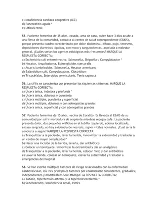 c) Insuficiencia cardiaca congestiva (ICC)
d) Pancreatitis aguda *
e) Litiasis renal

55. Paciente femenina de 35 años, casada, ama de casa, quien hace 3 días acude a
una fiesta de la comunidad, consulta al centro de salud correspondiente (EBAIS),
porque presenta cuadro caracterizado por dolor abdominal, difuso, pujo, tenesmo,
deposiciones diarreicas líquidas, con moco y sanguinolentas, asociada a malestar
general. ¿Cuáles serían los agentes etiológicos más frecuentes? MARQUE LA
RESPUESTA CORRECTA:
a) Escherichia coli enteroinvasiva, Salmonella, Shiguella o Campylobacter *
b) Necator, Anquilostoma, Estrongiloides stercoralis
c) Ascaris lumbricoides, Salmonella, Necator americano
d) Balantidium coli, Campylobacter, Clostridium
e) Tricocéfalos, Enterobius vermicularis, Tenia saginata

56. La sífilis se caracteriza por presentar los siguientes síntomas: MARQUE LA
RESPUESTA CORRECTA:
a) Úlcera única, indolora y profunda *
b) Úlcera única, dolorosa y purulenta
c) Úlcera múltiple, purulenta y superficial
d) Úlcera múltiple, dolorosa y con adenopatías grandes
e) Úlcera única, superficial y con adenopatías grandes

57. Paciente femenina de 15 años, vecina de Coralito. Es llevada al EBAIS de su
comunidad por sufrir mordedura de serpiente mientras recogía café. La paciente
presenta dolor, dos pequeños orificios en el tobillo izquierdo, edema localizado,
escaso sangrado, no hay evidencia de necrosis, signos vitales normales. ¿Cuál sería la
conducta a seguir? MARQUE LA RESPUESTA CORRECTA:
a) Tranquilizar a la paciente, lavar la herida, inmovilizar la extremidad y trasladar a
un centro de mayor complejidad *
b) Hacer una incisión de la herida, lavarla, dar antibiótico
c) Colocar un torniquete, inmovilizar la extremidad y dar un analgésico
d) Tranquilizar a la paciente, lavar la herida, colocar hielo y dar antibiótico
e) Lavar la herida, colocar un torniquete, elevar la extremidad y trasladar a
emergencias del hospital

58. Se han escrito múltiples factores de riesgo relacionados con la enfermedad
cardiovascular, los tres principales factores por considerarse consistentes, graduales,
independientes y modificables son: MARQUE LA RESPUESTA CORRECTA:
a) Tabaco, hipertensión arterial y la hipercolesterolemia *
b) Sedentarismo, insuficiencia renal, estrés
 