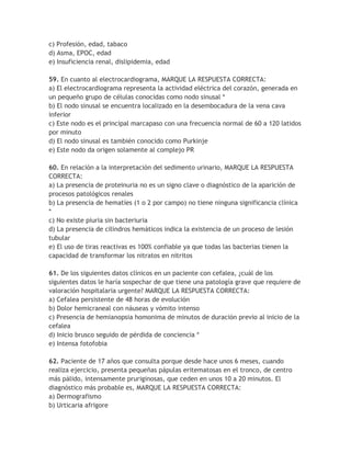c) Profesión, edad, tabaco
d) Asma, EPOC, edad
e) Insuficiencia renal, dislipidemia, edad

59. En cuanto al electrocardiograma, MARQUE LA RESPUESTA CORRECTA:
a) El electrocardiograma representa la actividad eléctrica del corazón, generada en
un pequeño grupo de células conocidas como nodo sinusal *
b) El nodo sinusal se encuentra localizado en la desembocadura de la vena cava
inferior
c) Este nodo es el principal marcapaso con una frecuencia normal de 60 a 120 latidos
por minuto
d) El nodo sinusal es también conocido como Purkinje
e) Este nodo da origen solamente al complejo PR

60. En relación a la interpretación del sedimento urinario, MARQUE LA RESPUESTA
CORRECTA:
a) La presencia de proteinuria no es un signo clave o diagnóstico de la aparición de
procesos patológicos renales
b) La presencia de hematíes (1 o 2 por campo) no tiene ninguna significancia clínica
*
c) No existe piuria sin bacteriuria
d) La presencia de cilindros hemáticos indica la existencia de un proceso de lesión
tubular
e) El uso de tiras reactivas es 100% confiable ya que todas las bacterias tienen la
capacidad de transformar los nitratos en nitritos

61. De los siguientes datos clínicos en un paciente con cefalea, ¿cuál de los
siguientes datos le haría sospechar de que tiene una patología grave que requiere de
valoración hospitalaria urgente? MARQUE LA RESPUESTA CORRECTA:
a) Cefalea persistente de 48 horas de evolución
b) Dolor hemicraneal con náuseas y vómito intenso
c) Presencia de hemianopsia homonima de minutos de duración previo al inicio de la
cefalea
d) Inicio brusco seguido de pérdida de conciencia *
e) Intensa fotofobia

62. Paciente de 17 años que consulta porque desde hace unos 6 meses, cuando
realiza ejercicio, presenta pequeñas pápulas eritematosas en el tronco, de centro
más pálido, intensamente pruriginosas, que ceden en unos 10 a 20 minutos. El
diagnóstico más probable es, MARQUE LA RESPUESTA CORRECTA:
a) Dermografismo
b) Urticaria afrigore
 