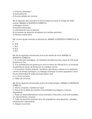 c) Urticaria colinérgica *
d) Acné polimorfo
e) Eccema alérgico de contacto

63. el siguiente dato orientaría en forma inequívoca hacia un vértigo de origen
central: MARQUE LA RESPUESTA CORRECTA:
a) Nistagmo vertical *
b) Acúfenos bilaterales
c) Lateralización hacia la derecha
d) Incremento de sensación vertiginosa con cambios posturales
e) Vómitos incohercibles

64- La única Ig que atraviesa la placenta es, MARQUE LA RESPUESTA CORRECTA:a- Ig
A
b- Ig M
c- Ig G
d- Ig D
e- Ig E

65- De las siguientes afirmaciones acerca del análisis de orina: MARQUE LA
RESPUESTA CORRECTA:
a- En condiciones fisiológicas, los individuos normales excretan menos de 150 mg de
proteínas en 24 h
b- Si la cantidad total de proteínas en orina es menos de 150 mg/24 h y la excreción
de albúmina es menor de 50 mg/min se considera normal
c- El encontrar cilindros (hialinos, hemáticos, granulosos y céreos) en un sedimento
urinario es siempre patológico y su hallazgo constituye un fuerte argumento a favor
de una enfermedad de origen parenquimatoso renal
d- C y D son correctas
e- Todas son correctas

66- De las siguientes afirmaciones acerca de la fibromialgia : MARQUE LA RESPUESTA
CORRECTA:
a- Afecta a mujeres y hombres por igual
b- Para el DX se deben de encontrar anormalidades neurológicas o músculo-
esqueléticas
c- Puede ser desencadenada por estrés emocional, infecciones, otras enfermedades,
CX, hipotiroidismo y traumas
d- Todos los pacientes presentan otros DX psiquiátricos como depresión, ansiedad,
somatización e hipocondrías
e- Ninguna es correcta
 