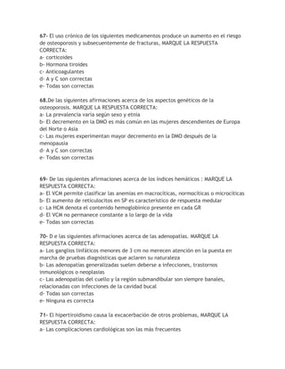 67- El uso crónico de los siguientes medicamentos produce un aumento en el riesgo
de osteoporosis y subsecuentemente de fracturas, MARQUE LA RESPUESTA
CORRECTA:
a- corticoides
b- Hormona tiroides
c- Anticoagulantes
d- A y C son correctas
e- Todas son correctas

68.De las siguientes afirmaciones acerca de los aspectos genéticos de la
osteoporosis. MARQUE LA RESPUESTA CORRECTA:
a- La prevalencia varía según sexo y etnia
b- El decremento en la DMO es más común en las mujeres descendientes de Europa
del Norte o Asia
c- Las mujeres experimentan mayor decremento en la DMO después de la
menopausia
d- A y C son correctas
e- Todas son correctas


69- De las siguientes afirmaciones acerca de los índices hemáticos : MARQUE LA
RESPUESTA CORRECTA:
a- El VCM permite clasificar las anemias en macrocíticas, normocíticas o microcíticas
b- El aumento de reticulocitos en SP es característico de respuesta medular
c- La HCM denota el contenido hemoglobínico presente en cada GR
d- El VCM no permanece constante a lo largo de la vida
e- Todas son correctas

70- D e las siguientes afirmaciones acerca de las adenopatías. MARQUE LA
RESPUESTA CORRECTA:
a- Los ganglios linfáticos menores de 3 cm no merecen atención en la puesta en
marcha de pruebas diagnósticas que aclaren su naturaleza
b- Las adenopatías generalizadas suelen deberse a infecciones, trastornos
inmunológicos o neoplasias
c- Las adenopatías del cuello y la región submandibular son siempre banales,
relacionadas con infecciones de la cavidad bucal
d- Todas son correctas
e- Ninguna es correcta

71- El hipertiroidismo causa la excacerbación de otros problemas, MARQUE LA
RESPUESTA CORRECTA:
a- Las complicaciones cardiológicas son las más frecuentes
 