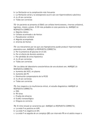 b- La fibrilación es la complicación más frecuente
c- La fibrilación atrial y la osteoporosis ocurre aún con hipertiroidismo subclínico
d- A y B son correctas
e- Todas son correctas

72- Un paciente se presenta al EBAIS con cefalea hemicraneana, rinorrea unilateral,
lagrimeo, miosis y ptosis. El DX más probable en este paciente es, MARQUE LA
RESPUESTA CORRECTA:
a- Migraña clásica
b- Cefalea acuminada o de Horton
c- Pseudotumor cerebral
d- Migraña acompañada
e- Arterias de Horton

73- Los mecanismos por los que una hiperglicemia puede producir hipertonicidad
plasmática son, MARQUE LA RESPUESTA CORRECTA:
a- Por la presencia de glucosa en el LEC
b- Por el efecto de diuresis osmótica
c- Por pérdidas de orina hipotónica
d- A y B son correctas
e- Todas son correctas

74- Los datos de laboratorio característicos de una alcalosis son, MARQUE LA
RESPUESTA CORRECTA:
a- Aumento del HCO, en plasma
b- Aumento del Ph
c- Disminución compensatoria de la PCO2
d- A y B son correctas
e- Todas son correctas

75- Con respecto a la insuficiencia mitral, el estudio diagnóstico: MARQUE LA
RESPUESTA CORRECTA:
a- EKG
b- RX tórax
c- Prueba de esfuerzo
d- EcoKG transesofágico
e- Ninguna es correcta

76- El nimo sinusal se caracteriza por: MARQUE LA RESPUESTA CORRECTA:
a- La onda P es positiva en AVR.
b- La onda P es negativa en DH.
c- La onda P va seguida de un complejo QRS con intervalo PR en el adulto mayor o
 