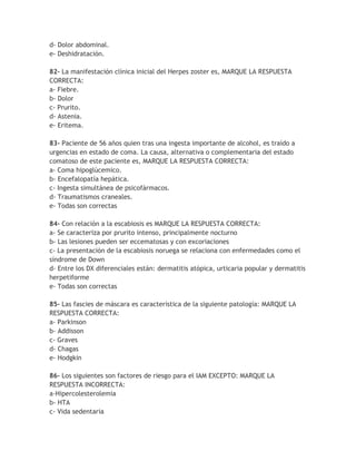d- Dolor abdominal.
e- Deshidratación.

82- La manifestación clínica inicial del Herpes zoster es, MARQUE LA RESPUESTA
CORRECTA:
a- Fiebre.
b- Dolor
c- Prurito.
d- Astenia.
e- Eritema.

83- Paciente de 56 años quien tras una ingesta importante de alcohol, es traído a
urgencias en estado de coma. La causa, alternativa o complementaria del estado
comatoso de este paciente es, MARQUE LA RESPUESTA CORRECTA:
a- Coma hipoglúcemico.
b- Encefalopatía hepática.
c- Ingesta simultánea de psicofármacos.
d- Traumatismos craneales.
e- Todas son correctas

84- Con relación a la escabiosis es MARQUE LA RESPUESTA CORRECTA:
a- Se caracteriza por prurito intenso, principalmente nocturno
b- Las lesiones pueden ser eccematosas y con excoriaciones
c- La presentación de la escabiosis noruega se relaciona con enfermedades como el
síndrome de Down
d- Entre los DX diferenciales están: dermatitis atópica, urticaria popular y dermatitis
herpetiforme
e- Todas son correctas

85- Las fascies de máscara es característica de la siguiente patología: MARQUE LA
RESPUESTA CORRECTA:
a- Parkinson
b- Addisson
c- Graves
d- Chagas
e- Hodgkin

86- Los siguientes son factores de riesgo para el IAM EXCEPTO: MARQUE LA
RESPUESTA INCORRECTA:
a-Hipercolesterolemia
b- HTA
c- Vida sedentaria
 