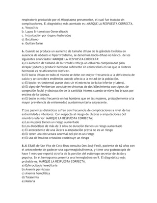 respiratorio producido por el Micoplasma pneumoniae, el cual fue tratado sin
complicaciones. El diagnóstico más acertado es: MARQUE LA RESPUESTA CORRECTA.
a. Vasculitis
b. Lupus Eritematoso Generalizado
c. Intoxicación por órgano fosforados
d. Botulismo
e. Guillan Barre

6. Cuando se produce un aumento de tamaño difuso de la glándula tiroidea en
ausencia de nódulos e hipertiroidismo, se denomina bocio difuso no tóxico, de los
siguientes enunciados: MARQUE LA RESPUESTA CORRECTA:
a) El aumento de tamaño de la tiroides refleja un esfuerzo compensador para
atrapar yoduro y producir hormona suficiente en condiciones en las que la síntesis
hormonal es relativamente ineficaz.
b) El bocio difuso en todo el mundo se debe con mayor frecuencia a la deficiencia de
calcio y se considera endémico cuando afecta a la mitad de la población.
c) El bocio retroesternal puede obstruir el estrecho torácico inferior y lateral.
d) El signo de Pemberton consiste en síntomas de desfallecimiento con signos de
congestión facial y obstrucción de la carótida interna cuando se eleva los brazos por
encima de la cabeza.
e) El bocio es más frecuente en los hombres que en las mujeres, probablemente a la
mayor prevalencia de enfermedad auntoinmunitaria subyacente.

7.Los pacientes diabéticos sufren con frecuencia de complicaciones a nivel de las
extremidades inferiores. Con respecto al riesgo de úlceras o amputaciones del
miembro inferior: MARQUE LA RESPUESTA CORRECTA:
a) Las mujeres tienen un riesgo aumentado
b) Los diabéticos de más de 3 años de duración tienen un riesgo aumentado
c) El antecedente de una úlcera o amputación previa no es un riesgo
d) El tener una estructura anormal del pie es un riesgo
e) El uso de insulina cristalina constituye un riesgo

8.Al EBAIS de San Vito de Coto Brus consulta Don José Feoli, paciente de 62 años con
el antecedente de padecer una agammaglobulinemia, y tiene una gastroscopia de
hace 1 mes que reportó atrofia de la porción del estómago secretor de ácido y
pepsina. En el hemograma presenta una hemoglobina en 9. El diagnóstico más
probable es: MARQUE LA RESPUESTA CORRECTA.
a) Esferocitosis hereditaria
b) Anemia perniciosa
c) Anemia hemolítica
d) Talasemia
e) Malaria
 