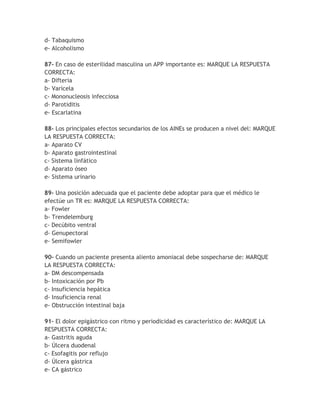 d- Tabaquismo
e- Alcoholismo

87- En caso de esterilidad masculina un APP importante es: MARQUE LA RESPUESTA
CORRECTA:
a- Difteria
b- Varicela
c- Mononucleosis infecciosa
d- Parotiditis
e- Escarlatina

88- Los principales efectos secundarios de los AINEs se producen a nivel del: MARQUE
LA RESPUESTA CORRECTA:
a- Aparato CV
b- Aparato gastrointestinal
c- Sistema linfático
d- Aparato óseo
e- Sistema urinario

89- Una posición adecuada que el paciente debe adoptar para que el médico le
efectúe un TR es: MARQUE LA RESPUESTA CORRECTA:
a- Fowler
b- Trendelemburg
c- Decúbito ventral
d- Genupectoral
e- Semifowler

90- Cuando un paciente presenta aliento amoniacal debe sospecharse de: MARQUE
LA RESPUESTA CORRECTA:
a- DM descompensada
b- Intoxicación por Pb
c- Insuficiencia hepática
d- Insuficiencia renal
e- Obstrucción intestinal baja

91- El dolor epigástrico con ritmo y periodicidad es característico de: MARQUE LA
RESPUESTA CORRECTA:
a- Gastritis aguda
b- Úlcera duodenal
c- Esofagitis por reflujo
d- Úlcera gástrica
e- CA gástrico
 