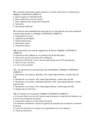 98- La Giardia intestinales puede ocasionar un cuadro clínico que se evidencia por:
MARQUE LA RESPUESTA CORRECTA:
a- Diarrea aguda con deshidratación
b- Dolor abdominal y diarrea crónica
c- Dolor abdominal por suboclusión intestinal
d- Peritonitis
e- Neumatosis intestinal

99- El germen que probablemente participa en la cronicidad de una úlcera duodenal
tratada médicamente es: MARQUE LA RESPUESTA CORRECTA:
a- Campylobacter jejuni
b- Legionella pneumophila
c- Peptostreptococous
d- Helicobater pylori
e- Leishmania dovani

100- Actualmente los criterios diagnósticos de DM son: MARQUE LA RESPUESTA
CORRECTA:
a- Glicemia al azar z200mp/dl, en presencia de SX de DM (polis)
b- Glicemia en ayunas (al menos 8 h) z140mg/dL
c- Glicemia z140 mg/dL a las 2 h de una sobrecarga oral con 75 g de glucosa
d- Sólo A y B son correctas
e- A, B y C son correctas

101- Las siguientes son características del Sd Metabólico: MARQUE LA RESPUESTA
CORRECTA:
a- Resistencia a la insulina, obesidad, HTA, hipertrigliceridemia y niveles altos de
HDL
b- Resistencia a la insulina, HTA, hipertrigliceridemia, niveles altos de HDL
c- Resistencia a la insulina, obesidad abdominal, HTA, hipertrigliceridemia y niveles
bajos de HDL
d- Resistencia a la insulina, HTA, hipertrigliceridemia, niveles bajos de HDL
e- Ninguno de los anteriores

102- En relación con la psoriasis: MARQUE LA RESPUESTA CORRECTA:
a- El trauma físico es uno de los factores que promueven la aparición de lesiones y se
conoce como fenómeno de Auspitz
b- La psoriasis vulgar es el tipo menos frecuente
c-El fenómeno de Koebner consiste en gotitas de sangrado que se observa al remover
las placas
d- La artritis psoriática se incluye en la espondiloartrosis cero negativa
e- Todas las anteriores
 