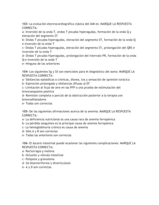 103- La evolución electrocardiográfica clásica del IAM es: MARQUE LA RESPUESTA
CORRECTA:
a- Inversión de la onda T, ondas T picudas hiperagudas, formación de la onda Q y
elevación del segmento ST
b- Ondas T picudas hiperagudas, elevación del segmento ST, formación de la onda Q
e inversión de la onda T
c- Ondas T picudas hiperagudas, elevación del segmento ST, prolongación del QRS e
inversión de la onda T
d- Ondas T picudas hiperagudas, prolongación del intervalo PR, formación de la onda
Q e inversión de la onda T
e- Ninguna de las anteriores

104- Los siguientes Sg y SX son esenciales para el diagnóstico del asma: MARQUE LA
RESPUESTA CORRECTA:
a- Sibilancias episódicas o crónicas, disnea, tos y sensación de opresión torácica
b- Espiración prolongada y sibilancias difusas al EF
c- Limitación al flujo de aire en las PFP o una prueba de estimulación del
broncoespasmo positiva
d- Remisión completa o parcial de la obstrucción posterior a la terapia con
broncodilatadores
e- Todas son correctas

105- De las siguientes afirmaciones acerca de la anemia: MARQUE LA RESPUESTA
CORRECTA:
a- La deficiencia nutricional es una causa rara de anemia ferropénica
b- La pérdida sanguínea es la principal causa de anemia ferropénica
c- La hemoglobinuria crónica es causa de anemia
d- Sólo A y B son correctas
e- Todas las anteriores son correctas

106- El áscaris intestinal puede ocasionar las siguientes complicaciones: MARQUE LA
RESPUESTA CORRECTA:
a- Rectorragia y melena
b- Oclusión y vólvulo intestinal
c- Poliposis y granuloma
d- Sd disenteriforme y diverticulosis
e- A y D son correctas
 