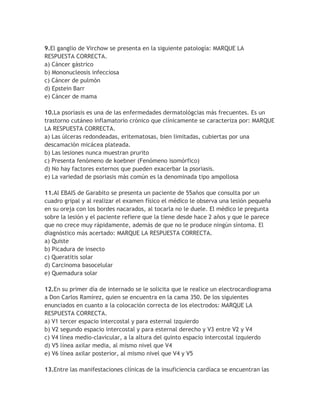 9.El ganglio de Virchow se presenta en la siguiente patología: MARQUE LA
RESPUESTA CORRECTA.
a) Cáncer gástrico
b) Mononucleosis infecciosa
c) Cáncer de pulmón
d) Epstein Barr
e) Cáncer de mama

10.La psoriasis es una de las enfermedades dermatológcias más frecuentes. Es un
trastorno cutáneo inflamatorio crónico que clínicamente se caracteriza por: MARQUE
LA RESPUESTA CORRECTA.
a) Las úlceras redondeadas, eritematosas, bien limitadas, cubiertas por una
descamación micácea plateada.
b) Las lesiones nunca muestran prurito
c) Presenta fenómeno de koebner (Fenómeno isomórfico)
d) No hay factores externos que pueden exacerbar la psoriasis.
e) La variedad de psoriasis más común es la denominada tipo ampollosa

11.Al EBAIS de Garabito se presenta un paciente de 55años que consulta por un
cuadro gripal y al realizar el examen físico el médico le observa una lesión pequeña
en su oreja con los bordes nacarados, al tocarla no le duele. El médico le pregunta
sobre la lesión y el paciente refiere que la tiene desde hace 2 años y que le parece
que no crece muy rápidamente, además de que no le produce ningún síntoma. El
diagnóstico más acertado: MARQUE LA RESPUESTA CORRECTA.
a) Quiste
b) Picadura de insecto
c) Queratitis solar
d) Carcinoma basocelular
e) Quemadura solar

12.En su primer día de internado se le solicita que le realice un electrocardiograma
a Don Carlos Ramírez, quien se encuentra en la cama 350. De los siguientes
enunciados en cuanto a la colocación correcta de los electrodos: MARQUE LA
RESPUESTA CORRECTA.
a) V1 tercer espacio intercostal y para esternal izquierdo
b) V2 segundo espacio intercostal y para esternal derecho y V3 entre V2 y V4
c) V4 línea medio-clavicular, a la altura del quinto espacio intercostal izquierdo
d) V5 línea axilar media, al mismo nivel que V4
e) V6 línea axilar posterior, al mismo nivel que V4 y V5

13.Entre las manifestaciones clínicas de la insuficiencia cardíaca se encuentran las
 