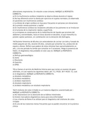alteraciones respiratorias. En relación a este síntoma: MARQUE LA RESPUESTA
CORRECTA.
a) En la insuficiencia cardíaca insipiente se observa disnea durante el reposo
b) No hay diferencia entre la disnea por ejercicio en sujetos normales y la observada
en pacientes con insuficiencia cardíaca
c) La disnea de origen cardíaco es muy poco frecuente en personas con elevaciones
de la presión venosa pulmonar y capilar
d) En insuficiencia cardíaca los receptores ubicados en los pulmones no se involucran
en el proceso de la respiración rápida y superficial.
e) La ortopnea es consecuencia de la redistribución de líquido que proviene del
abdomen y extremidades, hacia el tórax durante el decúbito, lo que intensifica la
presión capilar pulmonar, en combinación con la elevación del diafragma.

14.Paciente femenina de 68 años con antecedentes de cocinar con leña y fumado de
medio paquete por día, durante 20 años, consulta por presentar tos, producción de
esputo y disnea. Refiere que padece de estos síntomas hace aproximadamente un
año, y en ese periodo ha tenido que consultar en 5 ocasiones. Niega la presencia de
fiebre. El diagnóstico más probable en este caso es: MARQUE LA RESPUESTA
CORRECTA.
a) Reflujo gastroesofágico
b) Asma
c) Neumonía
d) Gastritis
e) EPOC

15.Lo llaman al servicio de Medicina Interna para que revise un examen de gases
arteriales, el cual reporta los siguientes datos: pH: 7.2, PCO2: 38 Y HCO3: 12, cual
es el diagnóstico: MARQUE LA RESPUESTA CORRECTA.
a) Alcalosis metabólica
b) Acidosis metabólica
c) Acidosis respiratoria
d) Alcalosis respiratoria
e) Acidosis metabólica con alcalosis respiratoria

16.El síndrome de colon irritable es un trastorno digestivo caracterizado por :
MARQUE LA RESPUESTA CORRECTA.
a) No relacionarse con la alteración de os hábitos intestinales
b) Existen marcadores diagnósticos claros para esta enfermedad
c) Los criterios de Roma II se utilizan para el diagnóstico del síndrome de colon
irritable
d) Es uno de los trastornos menos frecuentes que se pueden encontrar en la práctica
clínica
 