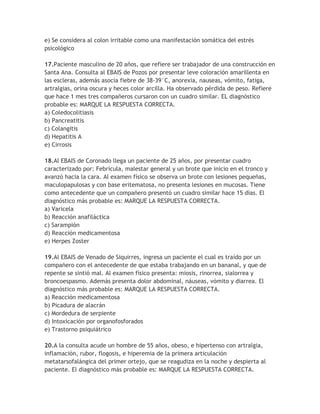 e) Se considera al colon irritable como una manifestación somática del estrés
psicológico

17.Paciente masculino de 20 años, que refiere ser trabajador de una construcción en
Santa Ana. Consulta al EBAIS de Pozos por presentar leve coloración amarillenta en
las escleras, además asocia fiebre de 38-39°C, anorexia, nauseas, vómito, fatiga,
artralgias, orina oscura y heces color arcilla. Ha observado pérdida de peso. Refiere
que hace 1 mes tres compañeros cursaron con un cuadro similar. EL diagnóstico
probable es: MARQUE LA RESPUESTA CORRECTA.
a) Coledocolitiasis
b) Pancreatitis
c) Colangitis
d) Hepatitis A
e) Cirrosis

18.Al EBAIS de Coronado llega un paciente de 25 años, por presentar cuadro
caracterizado por: Febrícula, malestar general y un brote que inicio en el tronco y
avanzó hacia la cara. Al examen físico se observa un brote con lesiones pequeñas,
maculopapulosas y con base eritematosa, no presenta lesiones en mucosas. Tiene
como antecedente que un compañero presentó un cuadro similar hace 15 días. El
diagnóstico más probable es: MARQUE LA RESPUESTA CORRECTA.
a) Varicela
b) Reacción anafiláctica
c) Sarampión
d) Reacción medicamentosa
e) Herpes Zoster

19.Al EBAIS de Venado de Siquirres, ingresa un paciente el cual es traído por un
compañero con el antecedente de que estaba trabajando en un bananal, y que de
repente se sintió mal. Al examen físico presenta: miosis, rinorrea, sialorrea y
broncoespasmo. Además presenta dolor abdominal, náuseas, vómito y diarrea. El
diagnóstico más probable es: MARQUE LA RESPUESTA CORRECTA.
a) Reacción medicamentosa
b) Picadura de alacrán
c) Mordedura de serpiente
d) Intoxicación por organofosforados
e) Trastorno psiquiátrico

20.A la consulta acude un hombre de 55 años, obeso, e hipertenso con artralgia,
inflamación, rubor, flogosis, e hiperemia de la primera articulación
metatarsofalángica del primer ortejo, que se reagudiza en la noche y despierta al
paciente. El diagnóstico más probable es: MARQUE LA RESPUESTA CORRECTA.
 