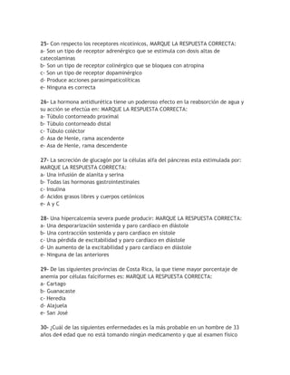 25- Con respecto los receptores nicotínicos, MARQUE LA RESPUESTA CORRECTA:
a- Son un tipo de receptor adrenérgico que se estimula con dosis altas de
catecolaminas
b- Son un tipo de receptor colinérgico que se bloquea con atropina
c- Son un tipo de receptor dopaminérgico
d- Produce acciones parasimpaticolíticas
e- Ninguna es correcta

26- La hormona antidiurética tiene un poderoso efecto en la reabsorción de agua y
su acción se efectúa en: MARQUE LA RESPUESTA CORRECTA:
a- Túbulo contorneado proximal
b- Túbulo contorneado distal
c- Túbulo coléctor
d- Asa de Henle, rama ascendente
e- Asa de Henle, rama descendente

27- La secreción de glucagón por la células alfa del páncreas esta estimulada por:
MARQUE LA RESPUESTA CORRECTA:
a- Una infusión de alanita y serina
b- Todas las hormonas gastrointestinales
c- Insulina
d- Acidos grasos libres y cuerpos cetónicos
e- A y C

28- Una hipercalcemia severa puede producir: MARQUE LA RESPUESTA CORRECTA:
a- Una desporarización sostenida y paro cardíaco en diástole
b- Una contracción sostenida y paro cardíaco en sístole
c- Una pérdida de excitabilidad y paro cardíaco en diástole
d- Un aumento de la excitabilidad y paro cardíaco en diástole
e- Ninguna de las anteriores

29- De las siguientes provincias de Costa Rica, la que tiene mayor porcentaje de
anemia por células falciformes es: MARQUE LA RESPUESTA CORRECTA:
a- Cartago
b- Guanacaste
c- Heredia
d- Alajuela
e- San José

30- ¿Cuál de las siguientes enfermedades es la más probable en un hombre de 33
años de4 edad que no está tomando ningún medicamento y que al examen físico
 