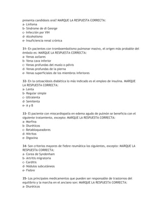 presenta candidosis oral? MARQUE LA RESPUESTA CORRECTA:
a- Linfoma
b- Síndrome de di George
c- Infección por VIH
d- Alcoholismo
e- Insuficiencia renal crónica

31- En pacientes con tromboembolismo pulmonar masivo, el origen más probable del
émbolo es: MARQUE LA RESPUESTA CORRECTA:
a- Venas axilares
b- Vena cava inferior
c- Venas profundas del muslo o pélvis
d- Venas profundas de la pierna
e- Venas superficiales de los miembros inferiores

32- En la cetoacidosis diabética lo más indicado es el empleo de insulina. MARQUE
LA RESPUESTA CORRECTA:
a- Lenta
b- Regular simple
c- Ultralenta
d- Semilenta
e- A y B

33- El paciente con miocardiopatía en edema agudo de pulmón se beneficia con el
siguiente tratamiento, excepto: MARQUE LA RESPUESTA CORRECTA:
a- Morfina
b- Diuréticos
c- Betabloqueadores
d- Nitritos
e- Digoxina

34- Son criterios mayores de fiebre reumática los siguientes, excepto: MARQUE LA
RESPUESTA CORRECTA:
a- Corea de Syndenham
b- Artritis migratoria
c- Carditis
d- Nódulos subcutáneos
e- Fiebre

35- Los principales medicamentos que pueden ser responsable de trastornos del
equilibrio y la marcha en el anciano son: MARQUE LA RESPUESTA CORRECTA:
a- Diuréticos
 