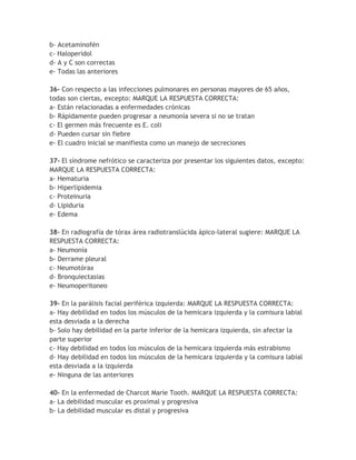 b- Acetaminofén
c- Haloperidol
d- A y C son correctas
e- Todas las anteriores

36- Con respecto a las infecciones pulmonares en personas mayores de 65 años,
todas son ciertas, excepto: MARQUE LA RESPUESTA CORRECTA:
a- Están relacionadas a enfermedades crónicas
b- Rápidamente pueden progresar a neumonía severa si no se tratan
c- El germen más frecuente es E. coli
d- Pueden cursar sin fiebre
e- El cuadro inicial se manifiesta como un manejo de secreciones

37- El síndrome nefrótico se caracteriza por presentar los siguientes datos, excepto:
MARQUE LA RESPUESTA CORRECTA:
a- Hematuria
b- Hiperlipidemia
c- Proteinuria
d- Lipiduria
e- Edema

38- En radiografía de tórax área radiotranslúcida ápico-lateral sugiere: MARQUE LA
RESPUESTA CORRECTA:
a- Neumonía
b- Derrame pleural
c- Neumotórax
d- Bronquiectasias
e- Neumoperitoneo

39- En la parálisis facial periférica izquierda: MARQUE LA RESPUESTA CORRECTA:
a- Hay debilidad en todos los músculos de la hemicara izquierda y la comisura labial
esta desviada a la derecha
b- Solo hay debilidad en la parte inferior de la hemicara izquierda, sin afectar la
parte superior
c- Hay debilidad en todos los músculos de la hemicara izquierda más estrabismo
d- Hay debilidad en todos los músculos de la hemicara izquierda y la comisura labial
esta desviada a la izquierda
e- Ninguna de las anteriores

40- En la enfermedad de Charcot Marie Tooth. MARQUE LA RESPUESTA CORRECTA:
a- La debilidad muscular es proximal y progresiva
b- La debilidad muscular es distal y progresiva
 