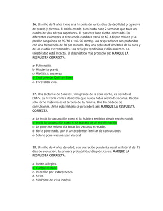 26. Un niño de 9 años tiene una historia de varios días de debilidad progresiva
de brazos y piernas. El había estado bien hasta hace 2 semanas que tuvo un
cuadro de vías aéreas superiores. El paciente luce alerta-orientado. En
diferentes exámenes la frecuencia cardiaca varió de 60-140 por minuto y la
presión sanguínea de 90/60 a 140/90 mmHg. Las respiraciones son profundas
con una frecuencia de 50 por minuto. Hay una debilidad simétrica de la cara y
de las cuatro extremidades. Los reflejos tendinosos están ausentes. La
sensibilidad está intacta. El diagnóstico más probable es: MARQUE LA
RESPUESTA CORRECTA.

a- Polimiositis
b- Miastenia gravis
c- Miellitis transversa
d- Síndrome de Guillian-Barre
e- Encefalitis viral



27. Una lactante de 6 meses, inmigrante de la zona norte, es llevado al
EBAIS. La historia clínica demostró que nunca había recibido vacunas. Recibe
solo leche materna es el tercero de la familia. Una tía padece de
convulsiones. Ante esta historia se procederá así: MARQUE LA RESPUESTA
CORRECTA.

a- Le inicia la vacunación como si la hubiera recibido desde recién nacido
b- Inicia la vacunación como si se tratara de un recién nacido
c- Le pone ese mismo día todas las vacunas atrasadas
d- No le pone nada, por el antecedente familiar de convulsiones
e- Solo le pone vacunas por vía oral


28. Un niño de 4 años de edad, con secreción purulenta nasal unilateral de 15
días de evolución, la primera probabilidad diagnóstica es: MARQUE LA
RESPUESTA CORRECTA.

a- Rinitis alérgica
b- Cuerpo extraño
c- Infección por estreptococo
d- Sífilis
e- Síndrome de cilia inmóvil
 