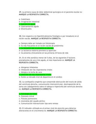 29. La primera causa de dolor abdominal quirúrgico en el paciente escolar es:
MARQUE LA RESPUESTA CORRECTA.

a- Colelitiasis
b- Invaginación intestinal
c- Apendicitis aguda
d- Gastroenteritis aguda
e- Diverticulitis



30. Con respecto a la hiperbilirubinemia fisiológica o por inmadurez en el
recién nacido. MARQUE LA RESPUESTA CORRECTA.

a- Siempre debe ser tratada con fototerapia
b- Es más frecuente en el recién nacido de pretérmino
c- La hemólisis que se presenta es discreta
d- La lactancia materna previene su aparición
e- Se presenta clínicamente en las primeras 24 horas de vida

31. En el niño asmático menor de 5 años, de los siguientes 5 factores
precipitantes de una crisis aguda, el más importante es: MARQUE LA
RESPUESTA CORRECTA.

a- Alergenos inhalantes
b- Inhalación de vías respiratorias virales
c- Alergia a la leche de vaca
d- Infección de vías respiratorias virales
e- Existe un elevado nivel de dopamina en el cerebro

32. La cardiopatía congénita que comprende obstrucción del tracto de salida
del ventrículo derecho, comunicación interventricular, dextraposición de la
aorta con cabalgamiento sobre el tabique e hipertrofia del ventrículo derecho
es: MARQUE LA RESPUESTA CORRECTA.

a. Tetralogía de Fallot
b. Estenosis mitral
c. Fístulas pulmonares
d. Anomalías del cayado aórtico
e. Comunicación interauricular tipo seno venoso

33. El indicador utilizado en el primer nivel de atención para detectar
alteraciones en el crecimiento es: MARQUE LA RESPUESTA CORRECTA:
 