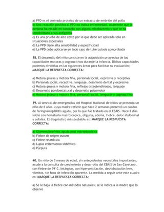 a) PPD es el derivado proteico de un extracto de embrión del pollo
b) Una reacción positiva al PPD no indica enfermedad, solamente que la
persona ha estado en contacto con alguna micobacteria y que se ha
sensibilizado a sus antígenos
c) Es una prueba de alto costo por lo que debe ser aplicada solo en
situaciones especiales
d) La PPD tiene alta sensibilidad y especificidad
e) La PPD debe aplicarse en todo caso de tuberculosis comprobada

38. El desarrollo del niño consiste en la adquisición progresiva de las
capacidades motoras y cognoscitivas durante la infancia. Dichas capacidades
podemos dividirlas en las siguientes áreas para facilitar su evaluación:
MARQUE LA RESPUESTA CORRECTA:

a) Motora gruesa y motora fina, personal/social, expresiva y receptiva
b) Personal/social, receptiva, lenguaje, desarrollo dental y expresiva
c) Motora gruesa y motora fina, reflejos osteotendinosos, lenguaje
d) Desarrollo pondoestatural y desarrollo psicomotor
e) Motora gruesa y motora fina, personal/social, lenguaje y cognoscitiva

39. Al servicio de emergencias del Hospital Nacional de Niños se presenta un
niño de 6 años, cuya madre refiere que hace 2 semanas presentó un cuadro
de faringoamigdalitis aguda, por lo que fue tratado en el EBAIS. Hace 2 días
inició con hematuria macroscópica, oliguria, edema, fiebre, dolor abdominal
y cefalea. El diagnóstico más probable es: MARQUE LA RESPUESTA
CORRECTA:

a) Glomerulonefritis aguda post estreptocócica
b) Fiebre de origen oscuro
c) Fiebre reumática
d) Lupus eritematoso sistémico
e) Púrpura



40. Un niño de 3 meses de edad, sin antecedentes neonatales importantes,
acude a la consulta de crecimiento y desarrollo del EBAIS de San Cayetano,
con fiebre de 39°C, letárgico, con hiperventilación, deshidratación leve,
vómitos, sin foco de infección aparente. La medida a seguir ante este cuadro
es: MARQUE LA RESPUESTA CORRECTA:

a) Se le baja la fiebre con métodos naturales, se le indica a la madre que lo
observe
 