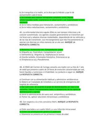 b) Se tranquiliza a la madre, se le dice que lo hidrate y que le de
acetaminofén cada 6 horas
c) Se traslada para realizar hemograma completo, orina, líquido
cefalorraquídeo (LCR), mantenerse en observación y ser hospitalizado si fuera
necesario
d) Se le indica medidas para hidratación, acetaminofén y antibióticos
e) Se le indica nebulizaciones, acetaminofén y antibióticos

41. La enfermedad diarreica aguda (EDA) es casi siempre infecciosa y de
carácter autolimitado. Los agentes causales generalmente se transmiten por
vía fecal-oral y adoptan diversas modalidades, dependiendo de los vehículos y
de las vías de transmisión. Los microorganismos que más frecuentemente se
asocian con diarreas en niños menores de un año son: MARQUE LA
RESPUESTA CORRECTA:

a) Rotavirus, Escherichia coli, Campylobacter jejuni
b) Shiguella sp, Clostridium, Campylobacter jejuni
c) Salmonella sp, Shiguella sp, Staphylococcus aureus
d) Giardia lambdia, Entamoeba histolytica, Enterococcus sp
e) Streptococcus sp y Pseudomonas



42. Al EBAIS del Carmen de Cartago consulta una madre con su hijo de 1 año
de edad que presenta cuadro de 24 horas de evolución caracterizado por sed,
heces líquidas y numerosas e irritabilidad. La conducta a seguir es: MARQUE
LA RESPUESTA CORRECTA:

a) Continuar con su alimentación habitual y administrar antidiarreicos
b) Deberá ser trasladado de inmediato a un servicio de emergencias del
hospital de referencia
c) Dar suero oral, de acuerdo al grado de deshidratación, en vaso y con
cucharita. Valorar frecuentemente hasta la desaparición de los signos de
deshidratación y egresar
d) Inicia la administración de suero oral, antipirético y antibióticos
e) Tomar vía, aplicar soluciones intravenosas y antibióticos

43. Con respecto a la crisis convulsiva febril, MARQUE LA RESPUESTA
CORRECTA:

a) Están asociadas a un cuadro febril y a una infección intracraneal
b) Existe una predisposición genética a padecerla
c) Solamente se presenta en los primeros 6 meses de edad
 