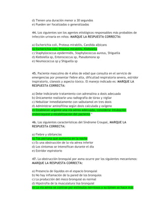d) Tienen una duración menor a 30 segundos
e) Pueden ser focalizadas o generalizadas

44. Los siguientes son los agentes etiológicos responsables más probables de
infección urinaria en niños: MARQUE LA RESPUESTA CORRECTA:

a) Escherichia coli, Proteus mirabilis, Candida albicans
b) Escherichia coli, Proteus mirabilis, Klebsiella
c) Staphylococcus epidermidis, Staphylococcus aureus, Shiguella
d) Klebsiella sp, Enterococcus sp, Pseudomona sp
e) Neumococcus sp y Shiguella sp



45. Paciente masculino de 4 años de edad que consulta en el servicio de
emergencias por presentar fiebre alta, dificultad respiratoria severa, estridor
inspiratorio, cianosis y aspecto tóxico. El manejo indicado es: MARQUE LA
RESPUESTA CORRECTA:

a) Debe indicársele tratamiento con adrenalina a dosis adecuada
b) Únicamente realizarle una radiografía de tórax y vigilar
c) Nebulizar inmediatamente con salbutamol en tres dosis
d) Administrar aminofilina según dosis calculada y oxígeno
e) Establecer urgente una vía aérea adecuada, considerar intubación
endotraqueal y estabilización del paciente *

46. Las siguientes características del Síndrome Croupal, MARQUE LA
RESPUESTA CORRECTA:

a) Fiebre y sibilancias
b) Tos perruna que aumenta en la noche
c) Es una obstrucción de la vía aérea inferior
d) Los síntomas se intensifican durante el día
e) Estridor espiratorio

47. La obstrucción bronquial por asma ocurre por los siguientes mecanismos:
MARQUE LA RESPUESTA CORRECTA:

a) Presencia de líquidos en el espacio bronquial
b) No hay inflamación de la pared de los bronquios
c) La producción del moco bronquial es normal
d) Hipotrofia de la musculatura lisa bronquial
e) La vía aérea se contrae por estímulos nerviosos y su lúmen se hace más
 