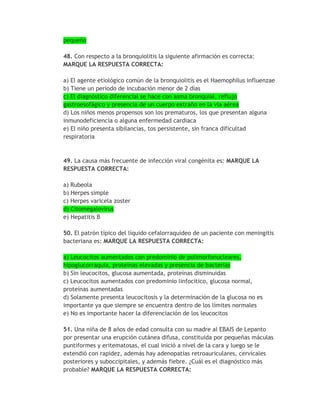 pequeño

48. Con respecto a la bronquiolitis la siguiente afirmación es correcta:
MARQUE LA RESPUESTA CORRECTA:

a) El agente etiológico común de la bronquiolitis es el Haemophilus influenzae
b) Tiene un periodo de incubación menor de 2 días
c) El diagnóstico diferencial se hace con asma bronquial, reflujo
gastroesofágico y presencia de un cuerpo extraño en la vía aérea
d) Los niños menos propensos son los prematuros, los que presentan alguna
inmunodeficiencia o alguna enfermedad cardiaca
e) El niño presenta sibilancias, tos persistente, sin franca dificultad
respiratoria


49. La causa más frecuente de infección viral congénita es: MARQUE LA
RESPUESTA CORRECTA:

a) Rubeola
b) Herpes simple
c) Herpes varicela zoster
d) Citomegalovirus
e) Hepatitis B

50. El patrón típico del líquido cefalorraquídeo de un paciente con meningitis
bacteriana es: MARQUE LA RESPUESTA CORRECTA:

a) Leucocitos aumentados con predominio de polimorfonucleares,
hipoglucorraquia, proteínas elevadas y presencia de bacterias
b) Sin leucocitos, glucosa aumentada, proteínas disminuidas
c) Leucocitos aumentados con predominio linfocítico, glucosa normal,
proteínas aumentadas
d) Solamente presenta leucocitosis y la determinación de la glucosa no es
importante ya que siempre se encuentra dentro de los límites normales
e) No es importante hacer la diferenciación de los leucocitos

51. Una niña de 8 años de edad consulta con su madre al EBAIS de Lepanto
por presentar una erupción cutánea difusa, constituida por pequeñas máculas
puntiformes y eritematosas, el cual inició a nivel de la cara y luego se le
extendió con rapidez, además hay adenopatías retroauriculares, cervicales
posteriores y suboccipitales, y además fiebre. ¿Cuál es el diagnóstico más
probable? MARQUE LA RESPUESTA CORRECTA:
 