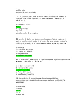 d) DT y polio
e) Ninguna de las anteriores

55. Las siguientes son causas de insuficiencia respiratoria en el período
neonatal inmediato al nacimiento, EXCEPTO MARQUE LA RESPUESTA
INCORRECTA:

a) Membrana hialina
b) BQL
c) Hipoglicemica
d) Sepsis
e) Malformación de la epiglotis



56. Un niño de 5 años con lesiones pustulosas superficiales, erosiones y
costras amarillentas alrededor de la boca y aberturas nasales, acude a la
consulta acompañado de su madre.MARQUE LA RESPUESTA CORRECTA:

a- Rosácea
b- Dermatitis seborreica
c- Eccema de contacto
d- Herpes simple
e- Impétigo contagioso

57. El antecedente de faringitis de repetición es muy importante en casos de:
MARQUE LA RESPUESTA CORRECTA:

a- sordera neurosensorial
b- Neumonía abscedada
c- Fiebre reumática
d- Pielonetritis aguda
e- Malabsorción intestinal

58. Antecedentes de convulsiones y alteraciones del SNC son
contraindicaciones para aplicar la vacuna de: MARQUE LA RESPUESTA
CORRECTA:

a- Sarampión
b- Polio
c- DPT
d- DT
e- Varicela
 