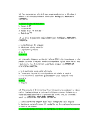 59. Para inmunizar un niño de 9 años no vacunado contra la difteria y el
tétanos la actuación correcta es administrar: MARQUE LA RESPUESTA
CORRECTA:

a- 4 dosis de DPT y 1 dosis de DT
b- 5 dosis de DT
c- 3 dosis de TT
d- 4 dosis de DT y 1 dosis de TT
e- 2 dosis de TT

60. Las áreas de desarrollo (según el EDIN) son: MARQUE LA RESPUESTA
CORRECTA:

a- Socio afectiva y del lenguaje
b- Hábitos de salud y nutrición
c- Cognoscitiva y motora
d- A y C
e- A, B Y C

61. Una madre llega con un niño de 3 años al EBAIS, ella comenta que el niño
presenta diarrea, orina poca aumenta la ingesta de líquido desde hace 3 días
y que duerme más de lo normal. La conducta a seguir es: MARQUE LA
RESPUESTA CORRECTA:

a- Se le suministra suero oral a tolerancia
b- Colocar una vía para hidratar al paciente y trasladar al hospital
c- Se le recomienda a la madre que lo observe y que regrese si fuese
necesario
d- A y C
e- Ninguna



62. A la consulta de Crecimiento y Desarrollo asiste una pareja con su hija de
4 años. En el expediente se registran los últimos exámenes de laboratorio
cuyos resultados demuestran la presencia de anemia leve. La conducta a
seguir es: MARQUE LA RESPUESTA CORRECTA:

a- Suministrar hierro 1M por 9 días y hacer hemograma 8 días después
b- Suministrar sulfato ferroso a 1-2 mg/kg/día por 1 mes y hacer hemograma
al finalizar tratamiento.
c- Suministrar sulfato ferroso a 4-6 mg/kg/día por 3 mes y hacer hemograma
 