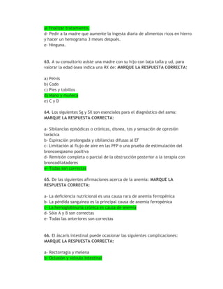 al finalizar tratamiento.
d- Pedir a la madre que aumente la ingesta diaria de alimentos ricos en hierro
y hacer un hemograma 3 meses después.
e- Ninguna.



63. A su consultorio asiste una madre con su hijo con baja talla y ud, para
valorar la edad ósea indica una RX de: MARQUE LA RESPUESTA CORRECTA:

a) Pelvis
b) Codo
c) Pies y tobillos
d) Mano y muñeca
e) C y D

64. Los siguientes Sg y SX son esenciales para el diagnóstico del asma:
MARQUE LA RESPUESTA CORRECTA:

a- Sibilancias episódicas o crónicas, disnea, tos y sensación de opresión
torácica
b- Espiración prolongada y sibilancias difusas al EF
c- Limitación al flujo de aire en las PFP o una prueba de estimulación del
broncoespasmo positiva
d- Remisión completa o parcial de la obstrucción posterior a la terapia con
broncodilatadores
e- Todas son correctas

65. De las siguientes afirmaciones acerca de la anemia: MARQUE LA
RESPUESTA CORRECTA:

a- La deficiencia nutricional es una causa rara de anemia ferropénica
b- La pérdida sanguínea es la principal causa de anemia ferropénica
c- La hemoglobinuria crónica es causa de anemia
d- Sólo A y B son correctas
e- Todas las anteriores son correctas


66. El áscaris intestinal puede ocasionar las siguientes complicaciones:
MARQUE LA RESPUESTA CORRECTA:

a- Rectorragia y melena
b- Oclusión y vólvulo intestinal
 