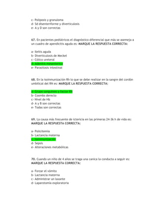 c- Poliposis y granuloma
d- Sd disenteriforme y diverticulosis
e- A y D son correctas



67. En pacientes pediátricos el diagnóstico diferencial que más se asemeja a
un cuadro de apendicitis aguda es: MARQUE LA RESPUESTA CORRECTA:

a- Ileítis aguda
b- Diverticulosis de Meckel
c- Cólico ureteral
d- Adenitis mesenterica
e- Parasitosis intestinal


68. En la isoinmunización Rh lo que se debe realizar en la sangre del cordón
umbilical del RN es: MARQUE LA RESPUESTA CORRECTA:

a- Grupo sanguíneo y factor Rh
b- Coombs derecto
c- Nivel de Hb
d- A y B son correctas
e- Todas son correctas


69. La causa más frecuente de ictericia en las primeras 24-36 h de vida es:
MARQUE LA RESPUESTA CORRECTA:

a- Policitemia
b- Lactancia materna
c- Isoinmunización
d- Sepsis
e- Alteraciones metabólicas



70. Cuando un niño de 4 años se traga una canica la conducta a seguir es:
MARQUE LA RESPUESTA CORRECTA:

a- Forzar el vómito
b- Lactancia materna
c- Administrar un laxante
d- Laparotomía exploratoria
 