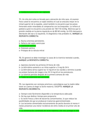 e- Conducta expectante con vigilancia



71. Un niño de 6 años es llevado para valoración de niño sano. Al examen
físico usted le encuentra un soplo sistólico el cual se ansculta mejor en la
mitad superior de la espalda, usted también le encuentra que los pulsos
femorales están retardados al compararlos con los braquiales. Lo refiere al
pediatra quien le encuentra una presión de 150/110 mmHg. Mientras que la
presión medida en la pierna izquierda es de 80/60 mmHg. Un ECG demuestra
desviación del eje a la izquierda. El diagnóstico más probable es, MARQUE LA
RESPUESTA CORRECTA:

a- Ductus arterioso persistente.
b- Defecto del septo ventricular
c- coartación aórtica
d- Estenosis aórtica
e- Prolapso de la válvula mitral



72. En general se debe investigar la causa de la ictericia neonatal cuando,
MARQUE LA RESPUESTA CORRECTA:

a- Aparezca durante las primeras 24 horas de vida
b- La bilirrubina aumenta a un ritmo superior a 5 mg/dL/24 h
c- La bilirrubina sérica supere los 12 mg/dl en los nacidos a término (cuando
no existen factores de riesgo) o los 10-14 mg/dl en los prematuros.
d- La ictericia persiste después de la primera semana de vida
e- Todas las anteriores son correctas.


73. Las siguientes son ventajas prácticas y psicológicas que la madre debe
tener en cuenta al elegir la leche materna. EXCEPTO: MARQUE LA
RESPUESTA INCORRECTA:

a- Siempre está fácilmente disponible a la temperatura adecuada
b- No hay que dedicar tiempo para prepararla
c- Es leche fresca y libre de bacterias contaminantes, lo que reduce las
posibilidades de que se produzcan trastornos gastrointestinales
d- Los lactantes alimentados exclusivamente de pecho durante al menos 4
meses presentan una menor incidencia de otitis media en el primer año de
vida.
e- La alimentación combinada de leche materna y de vaca protege al niño
 