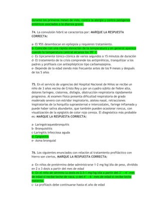durante los primeros meses de vida, contra la alergia y contra patógenos
entéricos asociados a la diarrea grave.

74. La convulsión febril se caracteriza por: MARQUE LA RESPUESTA
CORRECTA:

a- El 95% desembocan en epilepsia y requieren tratamiento.
b- Coincide con una rápida elevación de la temperatura y en general aparece
cuando la temperatura central alcanza los 39° C
c- Es típicamente tónico-clónica de varios segundos a 15 minutos de duración
d- El tratamiento de la crisis comprende los antipiréticos, tranquilizar a los
padres y profilaxis con antiepilépticos tipo carbamazepina.
e- Depende de la edad siendo más frecuente antes de los 9 meses y después
de los 5 años


75. En el servicio de urgencias del Hospital Nacional de Niños se recibe un
niño de 3 años vecino de Cristo Rey y por un cuadro súbito de fiebre alta,
dolores faríngeo, cialorrea, disfagia, obstrucción respiratoria rápidamente
progresiva. Al examen físico presenta dificultad respiratoria de grado
moderado severo con estridor inspiratorio, aleteo nasal, retracciones
inspiratorias de la horquilla supraesternal e intercostales, faringe inflamada y
puede haber saliva abundante, que también pueden ocasionar roncus, con
visualización de la epiglotis de color rojo cereza. El diagnóstico más probable
es: MARQUE LA RESPUESTA CORRECTA:

a- Laringotraqueobronquitis
b- Bronquiolitis
c-Laringitis infecciosa aguda
d- Epiglotitis
e- Asma bronquial



76. Los siguientes enunciados con relación al tratamiento profiláctico con
hierro son ciertos, MARQUE LA RESPUESTA CORRECTA:

a- En niños de pretérmino debe administrarse 1-2 mg/kg/día de peso, dividido
en 2 o 3 dosis a partir del mes de edad
b- En el niño de término la dosis es 0.5-1 mg/kg/día a partir del 3° - 4° mes
de edad si recibe leche de vaca, y del 4° - 6° mes de edad si recibe leche
materna.
c- La profilaxis debe continuarse hasta el año de edad
 