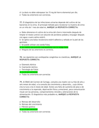 d- La dosis no debe sobrepasar los 15 mg de hierro elemental por día.
e- Todas las anteriores son correctas.



77. El diagnóstico de las infecciones urinarias depende del cultivo de las
bacterias en la orina. El principal método para recolectar la muestra de orina
en un niño de 1 mes de edad es, MARQUE LA RESPUESTA CORRECTA:

a- Debe obtenerse el cultivo de la orina del chorro intermedio después de
limpiar el meato uretral con solución de povidona yodada y enjuagar después
con agua o suero salino estéril.
b- Se aplica una bolsa recolectora estéril adhesiva y sellada en la piel de los
genitales
c- Se puede utilizar una sonda Foley
d- Se realiza una punción suprapubiana con la vejiga llena
e- Ninguna de las anteriores es correcta.



78. Las siguientes son cardiopatías congénitas no cianóticas, MARQUE LA
RESPUESTA CORRECTA:

a- Estenosis Aórtica
b- Coartación Aórtica
c- Tetralogía de Fallot
d- a y b son correctas
e- Todas las anteriores son correctas


79. Al EBAIS del Carmen de Cartago, consulta una madre con su hijo de año y
seis meses de edad, a la consulta de crecimiento y desarrollo,, cuya última
cita la tuvo a los 6 meses de edad. Existe una falta de aumento de peso o de
crecimiento a la esperada, deprivación física y emocional, poca comunicación
visual con las personas, comportamiento retraído y alteraciones de la
alimentación. El diagnóstico más probable es, MARQUE LA RESPUESTA
CORRECTA:

a- Retraso del desarrollo
b- Retraso del crecimiento
c- Fibrosis quística
d- a y b son correctas
e- Todas las anteriores son correctas
 
