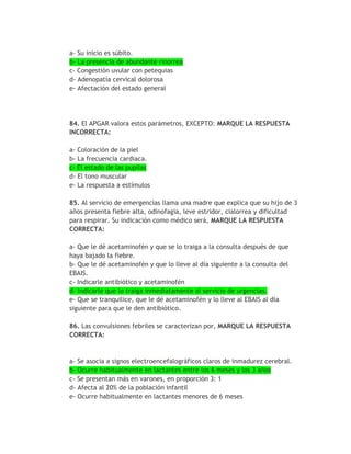 a- Su inicio es súbito.
b- La presencia de abundante rinorrea
c- Congestión uvular con petequias
d- Adenopatía cervical dolorosa
e- Afectación del estado general




84. El APGAR valora estos parámetros, EXCEPTO: MARQUE LA RESPUESTA
INCORRECTA:

a- Coloración de la piel
b- La frecuencia cardiaca.
c- El estado de las pupilas
d- El tono muscular
e- La respuesta a estímulos

85. Al servicio de emergencias llama una madre que explica que su hijo de 3
años presenta fiebre alta, odinofagia, leve estridor, cialorrea y dificultad
para respirar. Su indicación como médico será, MARQUE LA RESPUESTA
CORRECTA:

a- Que le dé acetaminofén y que se lo traiga a la consulta después de que
haya bajado la fiebre.
b- Que le dé acetaminofén y que lo lleve al día siguiente a la consulta del
EBAIS.
c- Indicarle antibiótico y acetaminofén
d- Indicarle que lo traiga inmediatamente al servicio de urgencias.
e- Que se tranquilice, que le dé acetaminofén y lo lleve al EBAIS al día
siguiente para que le den antibiótico.

86. Las convulsiones febriles se caracterizan por, MARQUE LA RESPUESTA
CORRECTA:


a- Se asocia a signos electroencefalográficos claros de inmadurez cerebral.
b- Ocurre habitualmente en lactantes entre los 6 meses y los 3 años
c- Se presentan más en varones, en proporción 3: 1
d- Afecta al 20% de la población infantil
e- Ocurre habitualmente en lactantes menores de 6 meses
 