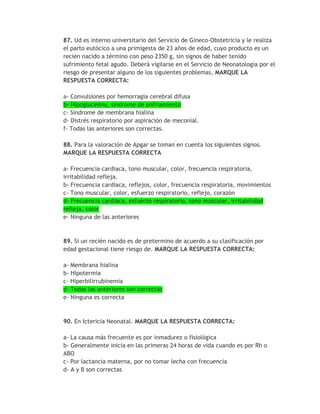 87. Ud es interno universitario del Servicio de Gineco-Obstetricia y le realiza
el parto eutócico a una primigesta de 23 años de edad, cuyo producto es un
recién nacido a término con peso 2350 g, sin signos de haber tenido
sufrimiento fetal agudo. Deberá vigilarse en el Servicio de Neonatología por el
riesgo de presentar alguno de los siguientes problemas, MARQUE LA
RESPUESTA CORRECTA:

a- Convulsiones por hemorragia cerebral difusa
b- Hipoglucemia, síndrome de enfriamiento
c- Síndrome de membrana hialina
d- Distrés respiratorio por aspiración de meconial.
f- Todas las anteriores son correctas.

88. Para la valoración de Apgar se toman en cuenta los siguientes signos.
MARQUE LA RESPUESTA CORRECTA

a- Frecuencia cardiaca, tono muscular, color, frecuencia respiratoria,
irritabilidad refleja.
b- Frecuencia cardiaca, reflejos, color, frecuencia respiratoria, movimientos
c- Tono muscular, color, esfuerzo respiratorio, reflejo, corazón
d- Frecuencia cardiaca, esfuerzo respiratorio, tono muscular, irritabilidad
refleja, color
e- Ninguna de las anteriores


89. Si un recién nacido es de pretermino de acuerdo a su clasificación por
edad gestacional tiene riesgo de. MARQUE LA RESPUESTA CORRECTA:

a- Membrana hialina
b- Hipotermia
c- Hiperbilirrubinemia
d- Todas las anteriores son correctas
e- Ninguna es correcta



90. En Ictericia Neonatal. MARQUE LA RESPUESTA CORRECTA:

a- La causa más frecuente es por inmadurez o fisiológica
b- Generalmente inicia en las primeras 24 horas de vida cuando es por Rh o
ABO
c- Por lactancia materna, por no tomar lecha con frecuencia
d- A y B son correctas
 