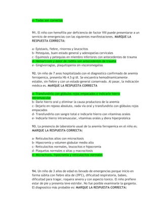 e- Todas son correctas



91. El niño con hemofilia por deficiencia de factor VIII puede presentarse a un
servicio de emergencias con las siguientes manifestaciones. MARQUE LA
RESPUESTA CORRECTA:

a- Epistaxis, fiebre, rinorrea y leucocitos
b- Petequias, buen estado general y adenopatías cervicales
c- Equimosis y petequias en miembro inferiores con antecedentes de trauma
d- Hemartrosis y dolor de rodilla son antecedentes de trauma
e- Gingivorragias, plaquitopenia sin visceromegalias

92. Un niño de 7 anos hospitalizado con el diagnostico confirmado de anemia
ferropenica, presenta Hb 4.5 g/dl. Se encuentra hemodinamicamente
estable, sin fiebre y con un estado general conservado. Al pasar, la indicación
médica es. MARQUE LA RESPUESTA CORRECTA

a- Transfundirlo con glóbulos rojos empacados e indicarle hierro
intramuscular
b- Darle hierro oral y eliminar la causa productora de la anemia
c- Dejarlo en reposo absoluto, nada vía oral y transfundirlo con glóbulos rojos
empacados
d- Transfundirlo con sangre total e indicarle hierro con vitaminas orales
e- Indicarle hierro intramuscular, vitaminas orales y diera hiperproteica

93. La presencia de laboratorio usual de la anemia ferropenica en el niño es.
MARQUE LA RESPUESTA CORRECTA:

a- Reticulocitos altos con microcitosis
b- Hipocromía y volumen globular medio alto
c- Reticulocitos normales, leucocitos e hipocromía
d- Plaquetas normales o altas y macrocitosis
e- Microcitosis, hipocromía y reticulocitos normales




94. Un niño de 3 años de edad es llevado de emergencias porque inicio en
forma súbita con fiebre alta de (39*C), dificultad respiratoria, babeo,
dificultad para tragar, roquera severa y con aspecto toxico. El niño prefiere
estar de pie y presenta leve estridor. No fue posible examinarle la garganta.
El diagnostico más probable es: MARQUE LA RESPUESTA CORRECTA:
 