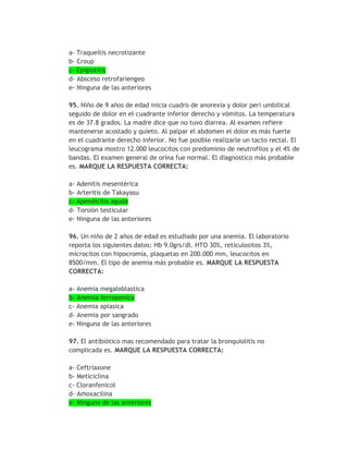 a- Traqueítis necrotizante
b- Croup
c- Epiglotitis
d- Absceso retrofariengeo
e- Ninguna de las anteriores

95. Niño de 9 años de edad inicia cuadro de anorexia y dolor peri umbilical
seguido de dolor en el cuadrante inferior derecho y vómitos. La temperatura
es de 37.8 grados. La madre dice que no tuvo diarrea. Al examen refiere
mantenerse acostado y quieto. Al palpar el abdomen el dolor es más fuerte
en el cuadrante derecho inferior. No fue posible realizarle un tacto rectal. El
leucograma mostro 12.000 leucocitos con predominio de neutrofilos y el 4% de
bandas. El examen general de orina fue normal. El diagnostico más probable
es. MARQUE LA RESPUESTA CORRECTA:

a- Adenitis mesentérica
b- Arteritis de Takayasu
c- Apendicitis aguda
d- Torsión testicular
e- Ninguna de las anteriores

96. Un niño de 2 años de edad es estudiado por una anemia. El laboratorio
reporta los siguientes datos: Hb 9.0grs/dl. HTO 30%, reticulositos 3%,
microcitos con hipocromía, plaquetas en 200.000 mm, leucocitos en
8500/mm. El tipo de anemia más probable es. MARQUE LA RESPUESTA
CORRECTA:

a- Anemia megaloblastica
b- Anemia ferropenica
c- Anemia aplasica
d- Anemia por sangrado
e- Ninguna de las anteriores

97. El antibiótico mas recomendado para tratar la bronquiolitis no
complicada es. MARQUE LA RESPUESTA CORRECTA:

a- Ceftriaxone
b- Meticiclina
c- Cloranfenicol
d- Amoxacilina
e- Ninguno de las anteriores
 