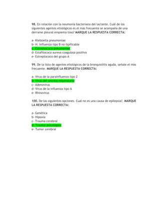 98. En relación con la neumonía bacteriana del lactante. Cuál de los
siguientes agentes etiológicos es el más frecuente se acompaña de una
derrame pleural empiema toso? MARQUE LA RESPUESTA CORRECTA:

a- Klebsiella pneumoniae
b- H. Influenza tipo B no tipificable
c- Estreptococo pneumoniae
d- Estafilococo aureus coagulasa positiva
e- Estreptococo del grupo A

99. De la lista de agentes etiológicos de la bronquiolitis aguda, señale el más
frecuente. MARQUE LA RESPUESTA CORRECTA:

a- Virus de la parainfluenza tipo 2
b- Virus del sincitio respiratorio
c- Adenovirus
d- Virus de la influenza tipo A
e- Rhinovirus

100. De las siguientes opciones. Cual no es una causa de epilepsia?. MARQUE
LA RESPUESTA CORRECTA:

a- Genética
b- Hipoxia
c- Trauma cerebral
d- Trauma psicológico
e- Tumor cerebral
 