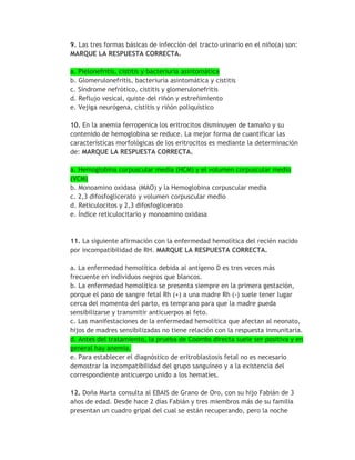 9. Las tres formas básicas de infección del tracto urinario en el niño(a) son:
MARQUE LA RESPUESTA CORRECTA.

a. Pielonefritis, cistitis y bacteriuria asintomática
b. Glomerulonefritis, bacteriuria asintomática y cistitis
c. Síndrome nefrótico, cistitis y glomerulonefritis
d. Reflujo vesical, quiste del riñón y estreñimiento
e. Vejiga neurógena, cistitis y riñón poliquístico

10. En la anemia ferropenica los eritrocitos disminuyen de tamaño y su
contenido de hemoglobina se reduce. La mejor forma de cuantificar las
características morfológicas de los eritrocitos es mediante la determinación
de: MARQUE LA RESPUESTA CORRECTA.

a. Hemoglobina corpuscular media (HCM) y el volumen corpuscular medio
(VCM)
b. Monoamino oxidasa (MAO) y la Hemoglobina corpuscular media
c. 2,3 difosfoglicerato y volumen corpuscular medio
d. Reticulocitos y 2,3 difosfoglicerato
e. Índice reticulocitario y monoamino oxidasa



11. La siguiente afirmación con la enfermedad hemolítica del recién nacido
por incompatibilidad de RH. MARQUE LA RESPUESTA CORRECTA.

a. La enfermedad hemolítica debida al antígeno D es tres veces más
frecuente en individuos negros que blancos.
b. La enfermedad hemolítica se presenta siempre en la primera gestación,
porque el paso de sangre fetal Rh (+) a una madre Rh (-) suele tener lugar
cerca del momento del parto, es temprano para que la madre pueda
sensibilizarse y transmitir anticuerpos al feto.
c. Las manifestaciones de la enfermedad hemolítica que afectan al neonato,
hijos de madres sensibilizadas no tiene relación con la respuesta inmunitaria.
d. Antes del tratamiento, la prueba de Coombs directa suele ser positiva y en
general hay anemia.
e. Para establecer el diagnóstico de eritroblastosis fetal no es necesario
demostrar la incompatibilidad del grupo sanguíneo y a la existencia del
correspondiente anticuerpo unido a los hematíes.

12. Doña Marta consulta al EBAIS de Grano de Oro, con su hijo Fabián de 3
años de edad. Desde hace 2 días Fabián y tres miembros más de su familia
presentan un cuadro gripal del cual se están recuperando, pero la noche
 