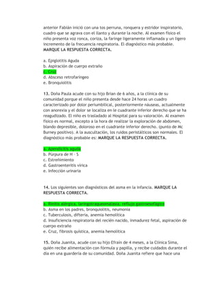 anterior Fabián inició con una tos perruna, ronquera y estridor inspiratorio,
cuadro que se agrava con el llanto y durante la noche. Al examen físico el
niño presenta voz ronca, coriza, la faringe ligeramente inflamada y un ligero
incremento de la frecuencia respiratoria. El diagnóstico más probable.
MARQUE LA RESPUESTA CORRECTA.

a. Epiglotitis Aguda
b. Aspiración de cuerpo extraño
c. Cruz
d. Absceso retrofaríngeo
e. Bronquiolitis

13. Doña Paula acude con su hijo Brian de 6 años, a la clínica de su
comunidad porque el niño presenta desde hace 24 horas un cuadro
caracterizado por dolor periumbilical, posteriormente náuseas, actualmente
con anorexia y el dolor se localiza en le cuadrante inferior derecho que se ha
reagudizado. El niño es trasladado al Hospital para su valoración. Al examen
físico es normal, excepto a la hora de realizar la exploración de abdomen,
blando depresible, doloroso en el cuadrante inferior derecho. (punto de Mc
Burney positivo). A la auscultación, los ruidos peristálticos son normales. El
diagnóstico más probable es: MARQUE LA RESPUESTA CORRECTA.

a. Apendicitis aguda
b. Púrpura de H – S
c. Estreñimiento
d. Gastroenteritis vírica
e. Infección urinaria


14. Los siguientes son diagnósticos del asma en la infancia. MARQUE LA
RESPUESTA CORRECTA.

a. Rinitis alérgica, laringotraqueomalasia, reflujo gastroesofágico
b. Asma en los padres, bronquiolitis, neumonía
c. Tuberculosis, difteria, anemia hemolítica
d. Insuficiencia respiratoria del recién nacido, inmadurez fetal, aspiración de
cuerpo extraño
e. Cruz, fibrosis quística, anemia hemolítica

15. Doña Juanita, acude con su hijo Efraín de 4 meses, a la Clínica Sima,
quién recibe alimentación con fórmula y papilla, y recibe cuidados durante el
día en una guardería de su comunidad. Doña Juanita refiere que hace una
 