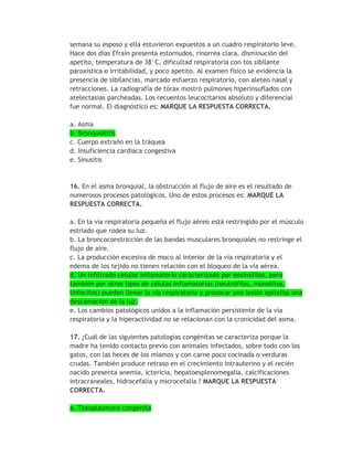 semana su esposo y ella estuvieron expuestos a un cuadro respiratorio leve.
Hace dos días Efraín presenta estornudos, rinorrea clara, disminución del
apetito, temperatura de 38°C, dificultad respiratoria con tos sibilante
paroxística e irritabilidad, y poco apetito. Al examen físico se evidencia la
presencia de sibilancias, marcado esfuerzo respiratorio, con aleteo nasal y
retracciones. La radiografía de tórax mostró pulmones hiperinsuflados con
atelectasias parcheadas. Los recuentos leucocitarios absoluto y diferencial
fue normal. El diagnóstico es: MARQUE LA RESPUESTA CORRECTA.

a. Asma
b. Bronquiolitis
c. Cuerpo extraño en la tráquea
d. Insuficiencia cardiaca congestiva
e. Sinusitis


16. En el asma bronquial, la obstrucción al flujo de aire es el resultado de
numerosos procesos patológicos. Uno de estos procesos es: MARQUE LA
RESPUESTA CORRECTA.

a. En la vía respiratoria pequeña el flujo aéreo está restringido por el músculo
estriado que rodea su luz.
b. La broncoconstricción de las bandas musculares bronquiales no restringe el
flujo de aire.
c. La producción excesiva de moco al interior de la vía respiratoria y el
edema de los tejido no tienen relación con el bloqueo de la vía aérea.
d. Un infiltrado celular inflamatorio caracterizado por eosinófilos, pero
también por otros tipos de células inflamatorias (neutrófilos, monolitos,
linfocitos) pueden llenar la vía respiratoria y provocar una lesión epitelial una
descamación de la luz.
e. Los cambios patológicos unidos a la inflamación persistente de la vía
respiratoria y la hiperactividad no se relacionan con la cronicidad del asma.

17. ¿Cuál de las siguientes patologías congénitas se caracteriza porque la
madre ha tenido contacto previo con animales infectados, sobre todo con los
gatos, con las heces de los miamos y con carne poco cocinada o verduras
crudas. También produce retraso en el crecimiento intrauterino y el recién
nacido presenta anemia, ictericia, hepatoesplenomegalia, calcificaciones
intracraneales, hidrocefalia y microcefalia ? MARQUE LA RESPUESTA
CORRECTA.

a. Toxoplasmosis congénita
 