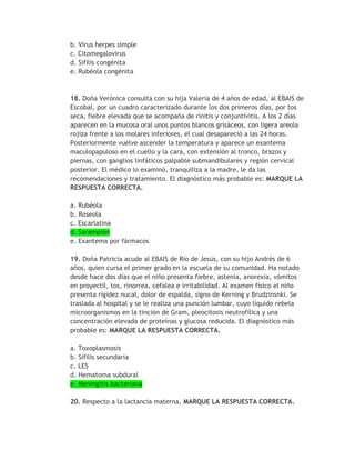 b. Virus herpes simple
c. Citomegalovirus
d. Sífilis congénita
e. Rubéola congénita



18. Doña Verónica consulta con su hija Valeria de 4 años de edad, al EBAIS de
Escobal, por un cuadro caracterizado durante los dos primeros días, por tos
seca, fiebre elevada que se acompaña de rinitis y conjuntivitis. A los 2 días
aparecen en la mucosa oral unos puntos blancos grisáceos, con ligera areola
rojiza frente a los molares inferiores, el cual desapareció a las 24 horas.
Posteriormente vuelve ascender la temperatura y aparece un exantema
maculopapuloso en el cuello y la cara, con extensión al tronco, brazos y
piernas, con ganglios linfáticos palpable submandibulares y región cervical
posterior. El médico lo examinó, tranquiliza a la madre, le da las
recomendaciones y tratamiento. El diagnóstico más probable es: MARQUE LA
RESPUESTA CORRECTA.

a. Rubéola
b. Roseola
c. Escarlatina
d. Sarampión
e. Exantema por fármacos

19. Doña Patricia acude al EBAIS de Río de Jesús, con su hijo Andrés de 6
años, quien cursa el primer grado en la escuela de su comunidad. Ha notado
desde hace dos días que el niño presenta fiebre, astenia, anorexia, vómitos
en proyectil, tos, rinorrea, cefalea e irritabilidad. Al examen físico el niño
presenta rigidez nucal, dolor de espalda, signo de Kerning y Brudzinsnki. Se
traslada al hospital y se le realiza una punción lumbar, cuyo líquido rebela
microorganismos en la tinción de Gram, pleocitosis neutrofílica y una
concentración elevada de proteínas y glucosa reducida. El diagnóstico más
probable es: MARQUE LA RESPUESTA CORRECTA.

a. Toxoplasmosis
b. Sífilis secundaria
c. LES
d. Hematoma subdural
e. Meningitis bacteriana

20. Respecto a la lactancia materna, MARQUE LA RESPUESTA CORRECTA.
 