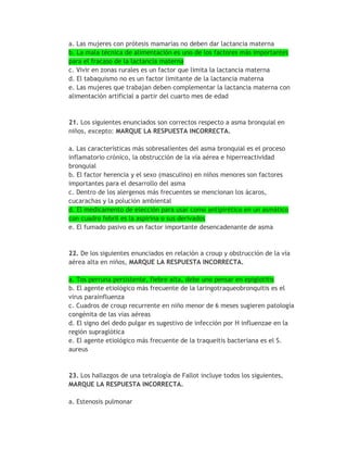 a. Las mujeres con prótesis mamarias no deben dar lactancia materna
b. La mala técnica de alimentación es uno de los factores más importantes
para el fracaso de la lactancia materna
c. Vivir en zonas rurales es un factor que limita la lactancia materna
d. El tabaquismo no es un factor limitante de la lactancia materna
e. Las mujeres que trabajan deben complementar la lactancia materna con
alimentación artificial a partir del cuarto mes de edad



21. Los siguientes enunciados son correctos respecto a asma bronquial en
niños, excepto: MARQUE LA RESPUESTA INCORRECTA.

a. Las características más sobresalientes del asma bronquial es el proceso
inflamatorio crónico, la obstrucción de la vía aérea e hiperreactividad
bronquial
b. El factor herencia y el sexo (masculino) en niños menores son factores
importantes para el desarrollo del asma
c. Dentro de los alergenos más frecuentes se mencionan los ácaros,
cucarachas y la polución ambiental
d. El medicamento de elección para usar como antipirético en un asmático
con cuadro febril es la aspirina o sus derivados
e. El fumado pasivo es un factor importante desencadenante de asma



22. De los siguientes enunciados en relación a croup y obstrucción de la vía
aérea alta en niños, MARQUE LA RESPUESTA INCORRECTA.

a. Tos perruna persistente, fiebre alta, debe uno pensar en epiglotitis
b. El agente etiológico más frecuente de la laringotraqueobronquitis es el
virus parainfluenza
c. Cuadros de croup recurrente en niño menor de 6 meses sugieren patología
congénita de las vías aéreas
d. El signo del dedo pulgar es sugestivo de infección por H influenzae en la
región supraglótica
e. El agente etiológico más frecuente de la traqueitis bacteriana es el S.
aureus


23. Los hallazgos de una tetralogía de Fallot incluye todos los siguientes,
MARQUE LA RESPUESTA INCORRECTA.

a. Estenosis pulmonar
 